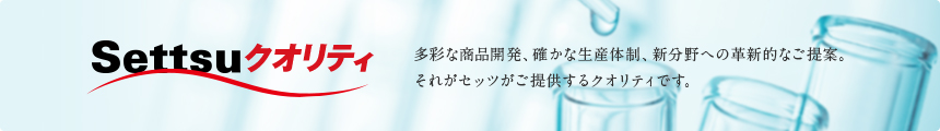Settsuクオリティ 多彩な商品開発、確かな生産体制、新分野への革新的なご提案。それがセッツがご提供するクオリティです。