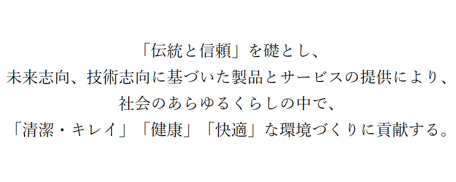 伝統と信頼を礎とし、未来志向、技術志向に基づいた製品とサービスの提供により、社会のあらゆる暮らしの中で、「清潔・キレイ」「健康」「快適」な環境づくりに貢献する。