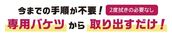 今までの手順が不要！専用バケツから取り出すだけ！【2度拭きの必要】